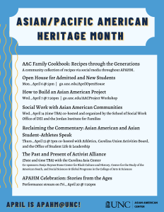 AAC Family Cookbook: Recipes through the Generations A community collection of recipes via social media throughout APAHM. Open House for Admitted and New Students Mon., April 6 @ 5pm | go.unc.edu/AprilOpenHouse How to Build an Asian American Project Wed., April 7 @ 7:30pm | go.unc.edu/AACProject Workshop Social Work with Asian American Communities Wed., April 14 (time TBA) co-hosted and organized by the School of Social Work Office of DEI and the Jordan Institute for Families Reclaiming the Commentary: Asian American and Asian Student-Athletes Speak Thurs., April 15 @ 7pm co-hosted with Athletics, Carolina Union Activities Board, and the Office of Student Life & Leadership The Past and Present of Activist Alliance (Date and time TBA) with the Carolina Asia Center Co-sponsors: Sonja Haynes Stone Center for Black Culture and History, Center for the Study of the American South, and Social Sciences & Global Programs in the College of Arts & Sciences APAHM Celebration: Stories from the Ages Performance stream on Fri., April 30 @ 7:30pm